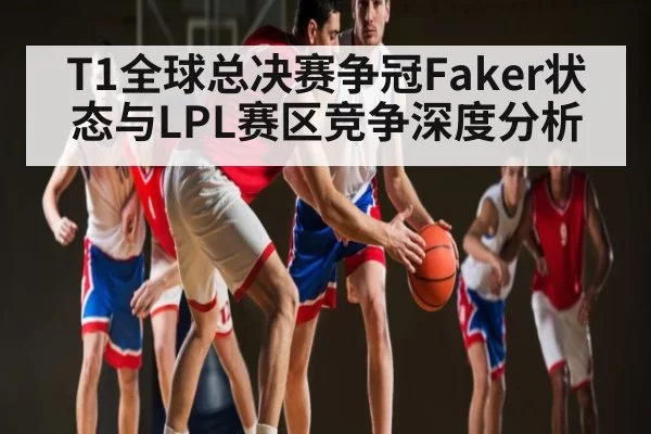 T1全球总决赛争冠Faker状态与LPL赛区竞争深度分析